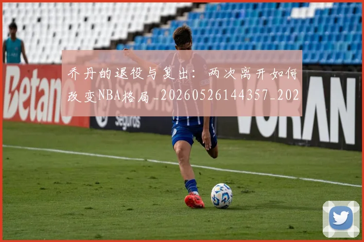 乔丹的退役与复出：两次离开如何改变NBA格局_20260526144357_20260703210458