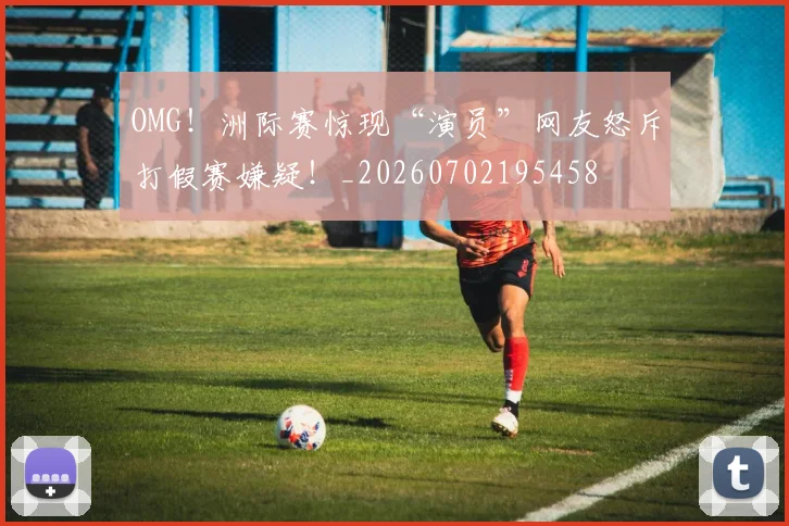 OMG!洲际赛惊现“演员”网友怒斥打假赛嫌疑!_20260702195458
