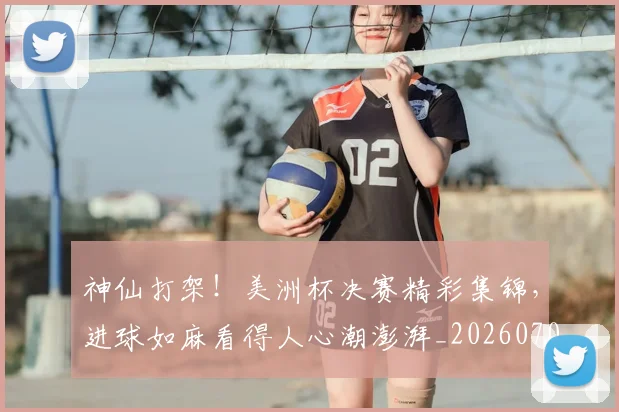 神仙打架!美洲杯决赛精彩集锦,进球如麻看得人心潮澎湃_20260708194816