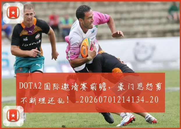 DOTA2国际邀请赛前瞻，豪门恩怨剪不断理还乱！_20260701214134_20260713232817