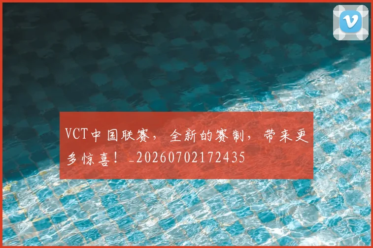 VCT中国联赛，全新的赛制，带来更多惊喜！_20260702172435