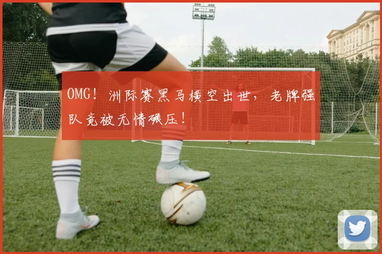 OMG！洲际赛黑马横空出世，老牌强队竟被无情碾压！
