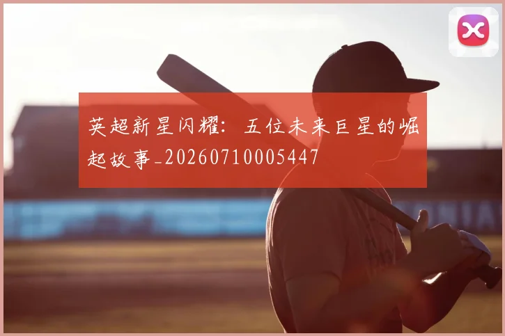 英超新星闪耀：五位未来巨星的崛起故事_20260710005447