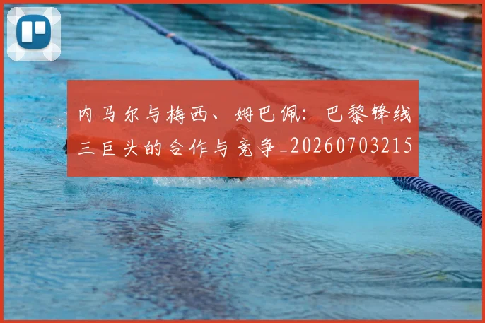 内马尔与梅西、姆巴佩：巴黎锋线三巨头的合作与竞争_20260703215117