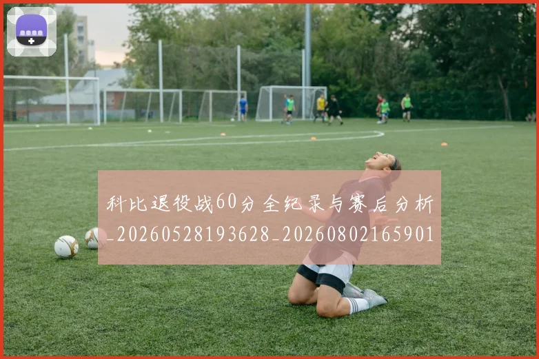 科比退役战60分全纪录与赛后分析_20260528193628_20260802165901