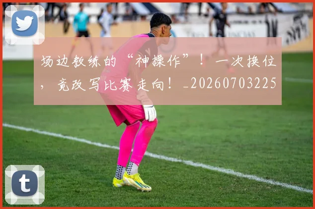 场边教练的“神操作”！一次换位，竟改写比赛走向！_20260703225330