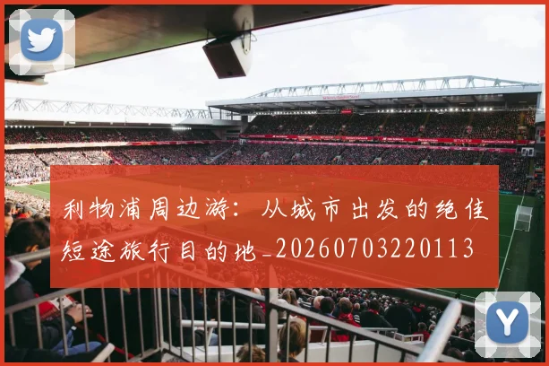 利物浦周边游：从城市出发的绝佳短途旅行目的地_20260703220113