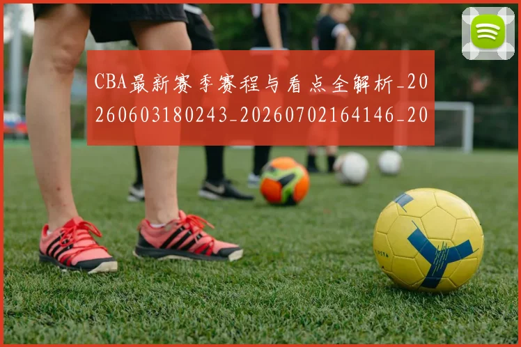 CBA最新赛季赛程与看点全解析_20260603180243_20260702164146_20260712045454