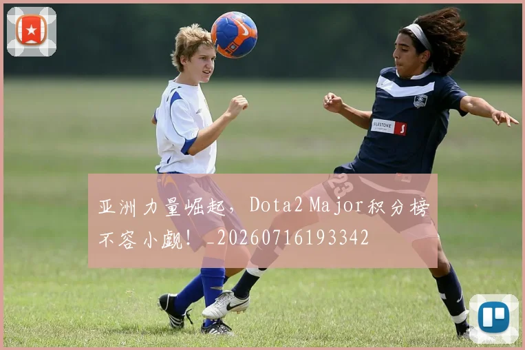 亚洲力量崛起，Dota2 Major积分榜不容小觑！_20260716193342