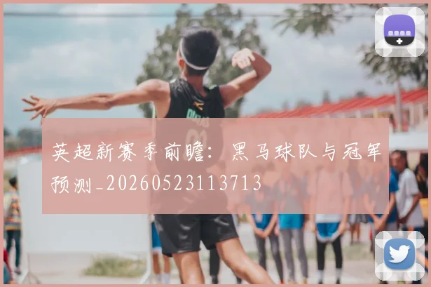 英超新赛季前瞻：黑马球队与冠军预测_20260523113713