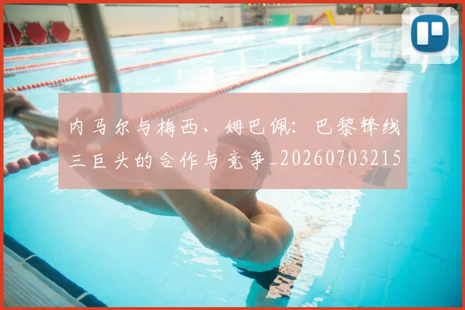 内马尔与梅西、姆巴佩：巴黎锋线三巨头的合作与竞争_20260703215117