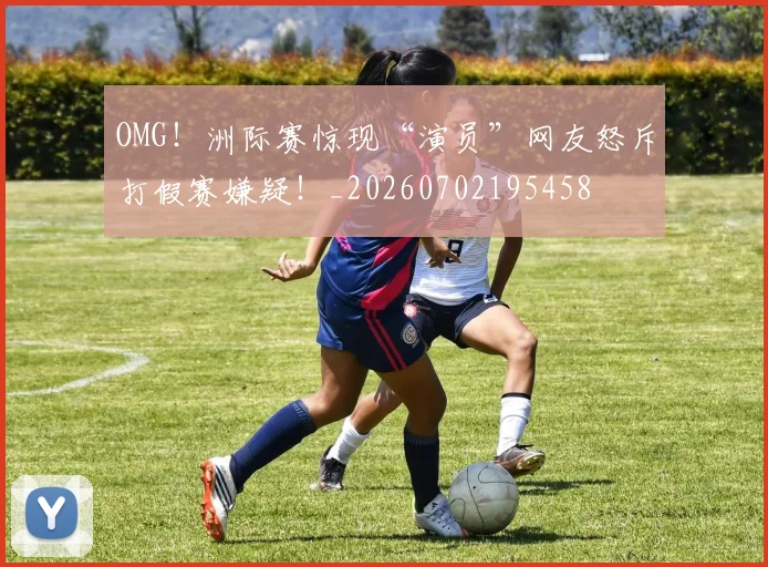 OMG！洲际赛惊现“演员”网友怒斥打假赛嫌疑！_20260702195458