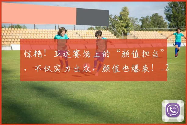 惊艳！亚运赛场上的“颜值担当”，不仅实力出众，颜值也爆表！_20260704174409_20260723173106