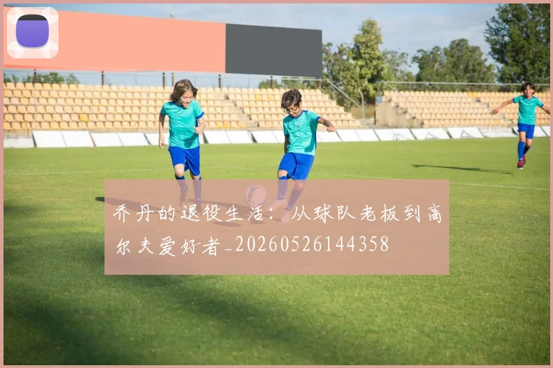 乔丹的退役生活：从球队老板到高尔夫爱好者_20260526144358