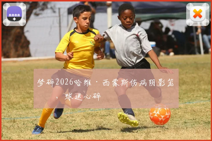 梦碎2026哈维·西蒙斯伤病阴影笼罩，球迷心碎