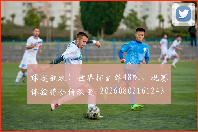 球迷狂欢！世界杯扩军48队，观赛体验将如何改变_20260802161243