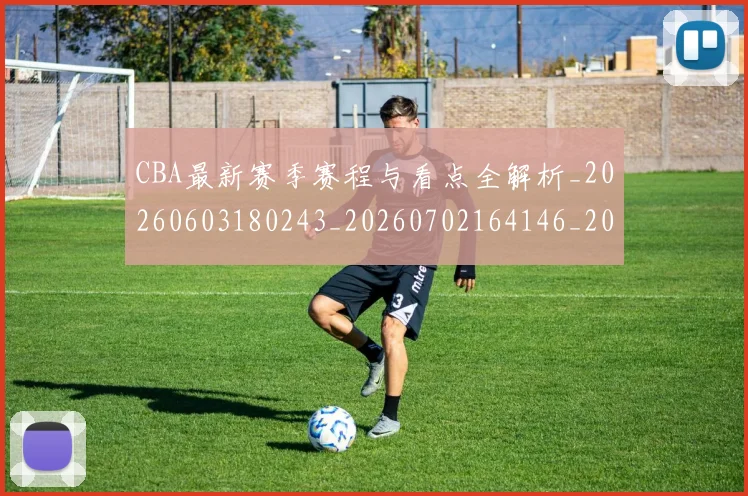 CBA最新赛季赛程与看点全解析_20260603180243_20260702164146_20260712045454