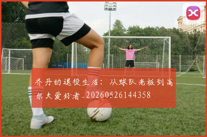 乔丹的退役生活：从球队老板到高尔夫爱好者_20260526144358